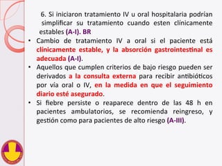   	
   	
   	
   	
   	
  6.	
  Si	
  iniciaron	
  tratamiento	
  IV	
  u	
  oral	
  hospitalaria	
  podrían	
  
	
   simpliﬁcar	
   su	
   tratamiento	
   cuando	
   esten	
   clínicamente	
  
	
  estables	
  (A-­‐I).	
  BR	
  
•  Cambio	
   de	
   tratamiento	
   IV	
   a	
   oral	
   si	
   el	
   paciente	
   está	
  
clínicamente	
   estable,	
   y	
   la	
   absorción	
   gastrointesHnal	
   es	
  
adecuada	
  (A-­‐I).	
  
•  Aquellos	
  que	
  cumplen	
  criterios	
  de	
  bajo	
  riesgo	
  pueden	
  ser	
  
derivados	
   a	
   la	
   consulta	
   externa	
   para	
   recibir	
   anVbióVcos	
  
por	
   vía	
   oral	
   o	
   IV,	
   en	
   la	
   medida	
   en	
   que	
   el	
   seguimiento	
  
diario	
  esté	
  asegurado.	
  	
  
•  Si	
   ﬁebre	
   persiste	
   o	
   reaparece	
   dentro	
   de	
   las	
   48	
   h	
   en	
  
pacientes	
   ambulatorios,	
   se	
   recomienda	
   reingreso,	
   y	
  
gesVón	
  como	
  para	
  pacientes	
  de	
  alto	
  riesgo	
  (A-­‐III).	
  
 