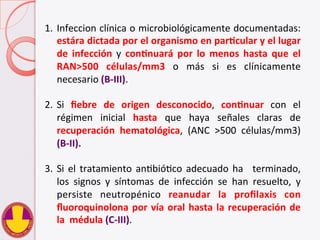 1.  Infeccion	
  clínica	
  o	
  microbiológicamente	
  documentadas:	
  	
  	
  	
  	
  
estára	
  dictada	
  por	
  el	
  organismo	
  en	
  parHcular	
  y	
  el	
  lugar	
  
de	
   infección	
   y	
   conHnuará	
   por	
   lo	
   menos	
   hasta	
   que	
   el	
  
RAN>500	
   células/mm3	
   o	
   más	
   si	
   es	
   clínicamente	
  
necesario	
  (B-­‐III).	
  	
  
2.  Si	
   ﬁebre	
   de	
   origen	
   desconocido,	
   conHnuar	
   con	
   el	
  
régimen	
   inicial	
   hasta	
   que	
   haya	
   señales	
   claras	
   de	
  
recuperación	
   hematológica,	
   (ANC	
   >500	
   células/mm3)	
  
(B-­‐II).	
  
3.  Si	
  el	
  tratamiento	
  anVbióVco	
  adecuado	
  ha	
   	
  terminado,	
  
los	
   signos	
   y	
   síntomas	
   de	
   infección	
   se	
   han	
   resuelto,	
   y	
  
persiste	
   neutropénico	
   reanudar	
   la	
   proﬁlaxis	
   con	
  
ﬂuoroquinolona	
  por	
  vía	
  oral	
  hasta	
  la	
  recuperación	
  de	
  
la	
  	
  médula	
  (C-­‐III).	
  
 
