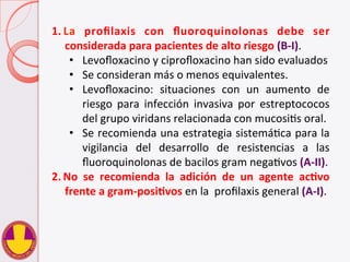 1.  La	
   proﬁlaxis	
   con	
   ﬂuoroquinolonas	
   debe	
   ser	
  
considerada	
  para	
  pacientes	
  de	
  alto	
  riesgo	
  (B-­‐I).	
  	
  
•  Levoﬂoxacino	
  y	
  ciproﬂoxacino	
  han	
  sido	
  evaluados	
  	
  
•  Se	
  consideran	
  más	
  o	
  menos	
  equivalentes.	
  
•  Levoﬂoxacino:	
   situaciones	
   con	
   un	
   aumento	
   de	
  
riesgo	
   para	
   infección	
   invasiva	
   por	
   estreptococos	
  
del	
  grupo	
  viridans	
  relacionada	
  con	
  mucosiVs	
  oral.	
  
•  Se	
  recomienda	
  una	
  estrategia	
  sistemáVca	
  para	
  la	
  
vigilancia	
   del	
   desarrollo	
   de	
   resistencias	
   a	
   las	
  
ﬂuoroquinolonas	
  de	
  bacilos	
  gram	
  negaVvos	
  (A-­‐II).	
  
2.  No	
   se	
   recomienda	
   la	
   adición	
   de	
   un	
   agente	
   acHvo	
  
frente	
  a	
  gram-­‐posiHvos	
  en	
  la	
  	
  proﬁlaxis	
  general	
  (A-­‐I).	
  
 