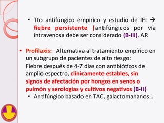  
•  Tto	
   anVfúngico	
   empirico	
   y	
   estudio	
   de	
   IFI	
   à	
  
ﬁebre	
   persistente	
   |anVfúngicos	
   por	
   vía	
  
intravenosa	
  debe	
  ser	
  considerado	
  (B-­‐III).	
  AR	
  
•  Proﬁlaxis:	
  	
  	
  AlternaVva	
  al	
  tratamiento	
  empírico	
  en	
  
un	
  subgrupo	
  de	
  pacientes	
  de	
  alto	
  riesgo:	
  
	
  Fiebre	
  después	
  de	
  4-­‐7	
  días	
  con	
  anVbióVcos	
  de	
  
amplio	
  espectro,	
  clínicamente	
  estables,	
  sin	
  
signos	
  de	
  afectación	
  por	
  hongos	
  en	
  senos	
  o	
  
pulmón	
  y	
  serologías	
  y	
  culHvos	
  negaHvos	
  (B-­‐II)	
  
•  AnVfúngico	
  basado	
  en	
  TAC,	
  galactomananos…	
  
 