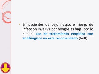  
•  En	
   pacientes	
   de	
   bajo	
   riesgo,	
   el	
   riesgo	
   de	
  
infección	
  invasiva	
  por	
  hongos	
  es	
  baja,	
  por	
  lo	
  
que	
   el	
   uso	
   de	
   tratamiento	
   empírico	
   con	
  
anHfúngicos	
  no	
  está	
  recomendado	
  (A-­‐III)	
  
 