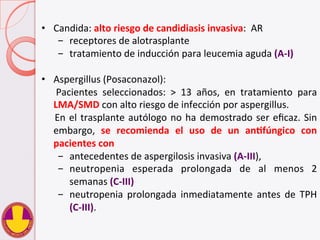 •  Candida:	
  alto	
  riesgo	
  de	
  candidiasis	
  invasiva:	
  	
  AR	
  
-  receptores	
  de	
  alotrasplante	
  	
  
-  tratamiento	
  de	
  inducción	
  para	
  leucemia	
  aguda	
  (A-­‐I)	
  
•  Aspergillus	
  (Posaconazol):	
  
	
   Pacientes	
   seleccionados:	
   >	
   13	
   años,	
   en	
   tratamiento	
   para	
  
LMA/SMD	
  con	
  alto	
  riesgo	
  de	
  infección	
  por	
  aspergillus.	
  	
  
	
  En	
  el	
  trasplante	
  autólogo	
  no	
  ha	
  demostrado	
  ser	
  eﬁcaz.	
  Sin	
  
embargo,	
   se	
   recomienda	
   el	
   uso	
   de	
   un	
   anHfúngico	
   con	
  
pacientes	
  con	
  	
  
-  antecedentes	
  de	
  aspergilosis	
  invasiva	
  (A-­‐III),	
  	
  	
  
-  neutropenia	
   esperada	
   prolongada	
   de	
   al	
   menos	
   2	
  
semanas	
  (C-­‐III)	
  	
  
-  neutropenia	
   prolongada	
   inmediatamente	
   antes	
   de	
   TPH	
  
(C-­‐III).	
  
 