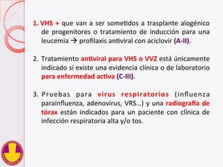 1.  VHS	
  +	
  que	
  van	
  a	
  ser	
  someVdos	
  a	
  trasplante	
  alogénico	
  
de	
   progenitores	
   o	
   tratamiento	
   de	
   inducción	
   para	
   una	
  
leucemia	
  à	
  proﬁlaxis	
  anVviral	
  con	
  aciclovir	
  (A-­‐II).	
  
2.  Tratamiento	
  anHviral	
  para	
  VHS	
  o	
  VVZ	
  está	
  únicamente	
  
indicado	
  si	
  existe	
  una	
  evidencia	
  clínica	
  o	
  de	
  laboratorio	
  
para	
  enfermedad	
  acHva	
  (C-­‐III).	
  
3.  Pruebas	
   para	
   virus	
   respiratorios	
   (inﬂuenza	
  
parainﬂuenza,	
  adenovirus,	
  VRS…)	
  y	
  una	
  radiograma	
  de	
  
tórax	
  están	
  indicados	
  para	
  un	
  paciente	
  con	
  clínica	
  de	
  
infección	
  respiratoria	
  alta	
  y/o	
  tos.	
  
 