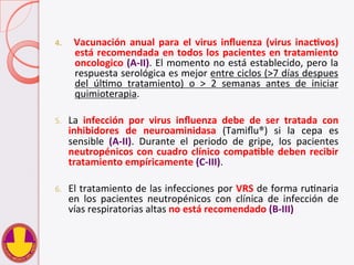 4.  Vacunación	
  anual	
  para	
  el	
  virus	
  inﬂuenza	
  (virus	
  inacHvos)	
  
está	
  recomendada	
  en	
  todos	
  los	
  pacientes	
  en	
  tratamiento	
  
oncologico	
  (A-­‐II).	
  El	
  momento	
  no	
  está	
  establecido,	
  pero	
  la	
  
respuesta	
  serológica	
  es	
  mejor	
  entre	
  ciclos	
  (>7	
  días	
  despues	
  
del	
   úlVmo	
   tratamiento)	
   o	
   >	
   2	
   semanas	
   antes	
   de	
   iniciar	
  
quimioterapia.	
  
5.  La	
   infección	
   por	
   virus	
   inﬂuenza	
   debe	
   de	
   ser	
   tratada	
   con	
  
inhibidores	
   de	
   neuroaminidasa	
   (Tamiﬂu®)	
   si	
   la	
   cepa	
   es	
  
sensible	
   (A-­‐II).	
   Durante	
   el	
   periodo	
   de	
   gripe,	
   los	
   pacientes	
  
neutropénicos	
  con	
  cuadro	
  clínico	
  compaHble	
  deben	
  recibir	
  
tratamiento	
  empíricamente	
  (C-­‐III).	
  
6.  El	
  tratamiento	
  de	
  las	
  infecciones	
  por	
  VRS	
  de	
  forma	
  ruVnaria	
  
en	
   los	
   pacientes	
   neutropénicos	
   con	
   clínica	
   de	
   infección	
   de	
  
vías	
  respiratorias	
  altas	
  no	
  está	
  recomendado	
  (B-­‐III)	
  
	
  
 