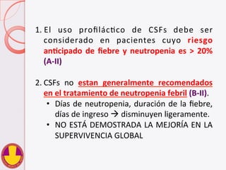 1. El	
   uso	
   proﬁlácVco	
   de	
   CSFs	
   debe	
   ser	
  
considerado	
   en	
   pacientes	
   cuyo	
   riesgo	
  
anHcipado	
  de	
  ﬁebre	
  y	
  neutropenia	
  es	
  >	
  20%	
  
(A-­‐II)	
  
2. CSFs	
   no	
   estan	
   generalmente	
   recomendados	
  
en	
  el	
  tratamiento	
  de	
  neutropenia	
  febril	
  (B-­‐II).	
  
•  Días	
  de	
  neutropenia,	
  duración	
  de	
  la	
  ﬁebre,	
  
días	
  de	
  ingreso	
  à	
  disminuyen	
  ligeramente.	
  
•  NO	
  ESTÁ	
  DEMOSTRADA	
  LA	
  MEJORÍA	
  EN	
  LA	
  
SUPERVIVENCIA	
  GLOBAL	
  
 