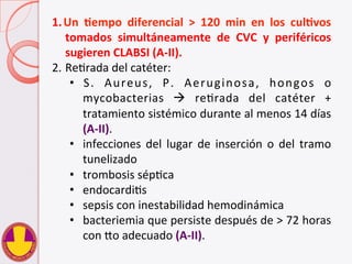 1. Un	
   Hempo	
   diferencial	
   >	
   120	
   min	
   en	
   los	
   culHvos	
  
tomados	
   simultáneamente	
   de	
   CVC	
   y	
   periféricos	
  
sugieren	
  CLABSI	
  (A-­‐II).	
  
2. ReVrada	
  del	
  catéter:	
  	
  
•  S.	
   Aureus,	
   P.	
   Aeruginosa,	
   hongos	
   o	
  
mycobacterias	
   à	
   reVrada	
   del	
   catéter	
   +	
  
tratamiento	
  sistémico	
  durante	
  al	
  menos	
  14	
  días	
  
(A-­‐II).	
  	
  
•  infecciones	
   del	
   lugar	
   de	
   inserción	
   o	
   del	
   tramo	
  
tunelizado	
  
•  trombosis	
  sépVca	
  
•  endocardiVs	
  
•  sepsis	
  con	
  inestabilidad	
  hemodinámica	
  
•  bacteriemia	
  que	
  persiste	
  después	
  de	
  >	
  72	
  horas	
  
con	
  do	
  adecuado	
  (A-­‐II).	
  
 