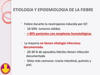 ETIOLOGIA	
  Y	
  EPIDEMIOLOGIA	
  DE	
  LA	
  FIEBRE	
  
      
•    Fiebre	
  durante	
  la	
  neutropenia	
  inducida	
  por	
  QT:	
  	
  
•  	
  10-­‐50%	
  	
  tumores	
  sólidos	
  
•  	
  >	
  80%	
  pacientes	
  con	
  neoplasias	
  hematológicas	
  
•  	
  La	
  mayoria	
  no	
  Henen	
  eHología	
  infecciosa	
  
documentada.	
  
•  	
  20-­‐30	
  %	
  de	
  episodios	
  febriles	
  Venen	
  infección	
  
documentada	
  
•  	
  SiVos	
  más	
  comunes:	
  tracto	
  intesVnal,	
  pulmón	
  y	
  
piel.	
  
 