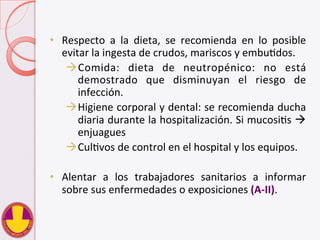 •  Respecto	
   a	
   la	
   dieta,	
   se	
   recomienda	
   en	
   lo	
   posible	
  
evitar	
  la	
  ingesta	
  de	
  crudos,	
  mariscos	
  y	
  embuVdos.	
  
à Comida:	
   dieta	
   de	
   neutropénico:	
   no	
   está	
  
demostrado	
   que	
   disminuyan	
   el	
   riesgo	
   de	
  
infección.	
  
à Higiene	
  corporal	
  y	
  dental:	
  se	
  recomienda	
  ducha	
  
diaria	
  durante	
  la	
  hospitalización.	
  Si	
  mucosiVs	
  à	
  
enjuagues	
  	
  
à CulVvos	
  de	
  control	
  en	
  el	
  hospital	
  y	
  los	
  equipos.	
  
•  Alentar	
   a	
   los	
   trabajadores	
   sanitarios	
   a	
   informar	
  
sobre	
  sus	
  enfermedades	
  o	
  exposiciones	
  (A-­‐II).	
  
 