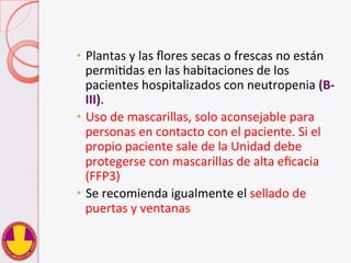 •  Plantas	
  y	
  las	
  ﬂores	
  secas	
  o	
  frescas	
  no	
  están	
  
permiVdas	
  en	
  las	
  habitaciones	
  de	
  los	
  
pacientes	
  hospitalizados	
  con	
  neutropenia	
  (B-­‐
III).	
  
•  Uso	
  de	
  mascarillas,	
  solo	
  aconsejable	
  para	
  
personas	
  en	
  contacto	
  con	
  el	
  paciente.	
  Si	
  el	
  
propio	
  paciente	
  sale	
  de	
  la	
  Unidad	
  debe	
  
protegerse	
  con	
  mascarillas	
  de	
  alta	
  eﬁcacia	
  
(FFP3)	
  
•  Se	
  recomienda	
  igualmente	
  el	
  sellado	
  de	
  
puertas	
  y	
  ventanas	
  
 