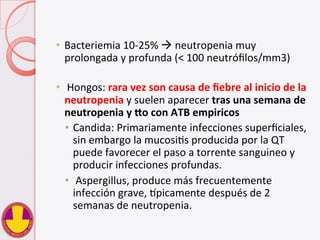 •  Bacteriemia	
  10-­‐25%	
  à	
  neutropenia	
  muy	
  
prolongada	
  y	
  profunda	
  (<	
  100	
  neutróﬁlos/mm3)	
  
•  	
  Hongos:	
  rara	
  vez	
  son	
  causa	
  de	
  ﬁebre	
  al	
  inicio	
  de	
  la	
  
neutropenia	
  y	
  suelen	
  aparecer	
  tras	
  una	
  semana	
  de	
  
neutropenia	
  y	
  So	
  con	
  ATB	
  empiricos	
  
•  Candida:	
  Primariamente	
  infecciones	
  superﬁciales,	
  
sin	
  embargo	
  la	
  mucosiVs	
  producida	
  por	
  la	
  QT	
  
puede	
  favorecer	
  el	
  paso	
  a	
  torrente	
  sanguineo	
  y	
  
producir	
  infecciones	
  profundas.	
  
•  	
  Aspergillus,	
  produce	
  más	
  frecuentemente	
  
infección	
  grave,	
  `picamente	
  después	
  de	
  2	
  
semanas	
  de	
  neutropenia.	
  	
  
 