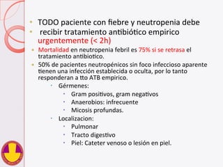 •  TODO	
  paciente	
  con	
  ﬁebre	
  y	
  neutropenia	
  debe	
  
•  	
  recibir	
  tratamiento	
  anVbióVco	
  empirico	
  
urgentemente	
  (<	
  2h)	
  
—  Mortalidad	
  en	
  neutropenia	
  febril	
  es	
  75%	
  si	
  se	
  retrasa	
  el	
  
tratamiento	
  anVbioVco.	
  
—  50%	
  de	
  pacientes	
  neutropénicos	
  sin	
  foco	
  infeccioso	
  aparente	
  
Venen	
  una	
  infección	
  establecida	
  o	
  oculta,	
  por	
  lo	
  tanto	
  
responderan	
  a	
  do	
  ATB	
  empirico.	
  
–  Gérmenes:	
  
–  Gram	
  posiVvos,	
  gram	
  negaVvos	
  
–  Anaerobios:	
  infrecuente	
  
–  Micosis	
  profundas.	
  
–  Localizacion:	
  
–  Pulmonar	
  
–  Tracto	
  digesVvo	
  
–  Piel:	
  Cateter	
  venoso	
  o	
  lesión	
  en	
  piel.	
  
 