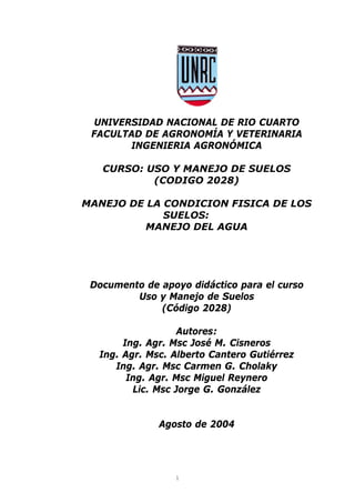 UNIVERSIDAD NACIONAL DE RIO CUARTO
 FACULTAD DE AGRONOMÍA Y VETERINARIA
        INGENIERIA AGRONÓMICA

   CURSO: USO Y MANEJO DE SUELOS
           (CODIGO 2028)

MANEJO DE LA CONDICION FISICA DE LOS
             SUELOS:
          MANEJO DEL AGUA




 Documento de apoyo didáctico para el curso
         Uso y Manejo de Suelos
              (Código 2028)

                   Autores:
       Ing. Agr. Msc José M. Cisneros
  Ing. Agr. Msc. Alberto Cantero Gutiérrez
     Ing. Agr. Msc Carmen G. Cholaky
        Ing. Agr. Msc Miguel Reynero
         Lic. Msc Jorge G. González


              Agosto de 2004




                 1
 
