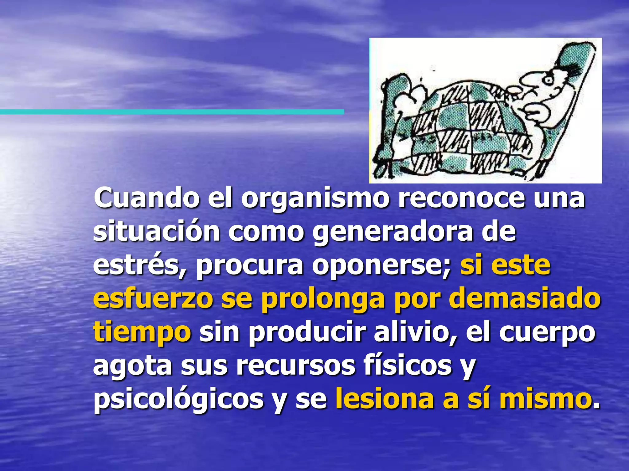    Cuando el organismo reconoce una situación como generadora de estrés, procura oponerse; si este esfuerzo se prolonga por demasiado tiempo sin producir alivio, el cuerpo agota sus recursos físicos y psicológicos y se lesiona a sí mismo.