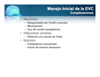 Manejo Inicial de la EVC
                                      Complicaciones

• Neumonía
   – Responsable del 15-25% muertes
   – Movilización
   – Uso de sonda nasogástrica
• Infecciones urinarias
   – Relación con sonda de Foley
• Nutrición
   – Catabolismo aumentado
   – Iniciar de manera temprana
 