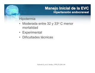 Manejo Inicial de la EVC
                                  Hipertensión endocraneal

Hipotermia
• Moderada entre 32 y 33o C menor
  mortalidad
• Experimental
• Dificultades técnicas




           Schwab S; et al. Stroke, 1998;29:2461-66
 