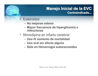 Manejo Inicial de la EVC
                                                        Contraindicado...

• Esteroides
  – No mejoran edema
  – Mayor frecuencia de hiperglicemia e
    infecciones
• Nimodipina en infarto cerebral
  – Uso IV aumento de mortalidad
  – Uso oral sin efecto alguno
  – Sólo en Hemorragia subaracnoidea




               Horn J; et al. Stroke, 2001;32:461-465
 
