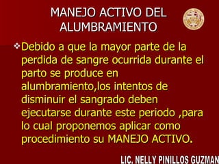 MANEJO ACTIVO DEL ALUMBRAMIENTO Debido a que la mayor parte de la perdida de sangre ocurrida durante el parto se produce en alumbramiento,los intentos de disminuir el sangrado deben ejecutarse durante este periodo ,para lo cual proponemos aplicar como procedimiento su MANEJO ACTIVO . LIC. NELLY PINILLOS GUZMAN 