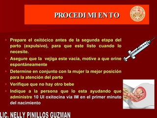 PROCEDIMIENTO Prepare el oxitócico antes de la segunda etapa del parto (expulsivo), para que este listo cuando lo necesite. Asegure que la  vejiga este vacía, motive a que orine espontáneamente Determine en conjunto con la mujer la mejor posición para la atención del parto Verifique que no hay otro bebe  Indique a la persona que lo esta ayudando que administre  10 UI oxitocina via IM en el primer minuto del nacimiento LIC. NELLY PINILLOS GUZMAN 