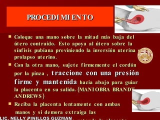 PROCEDIMIENTO Coloque una mano sobre la mitad más baja del útero contraído. Esto apoya al útero sobre la sínfisis pubiana previniendo la inversión uterina o prolapso uterino. Con la otra mano, sujete firmemente el cordón por la pinza ,  traccione con una presión firme y mantenida  hacia abajo para guiar la placenta en su salida.(MANIOBRA BRANDT -ANDREWS) Reciba la placenta lentamente con ambas manos y si demora extraiga las  membranas suavemente rotando la placenta sobre sí misma   LIC. NELLY PINILLOS GUZMAN 