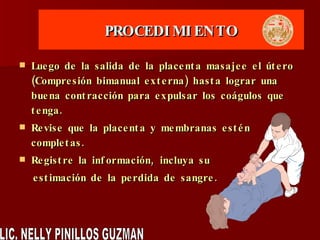 PROCEDIMIENTO Luego de la salida de la placenta masajee el útero (Compresión bimanual externa) hasta lograr una buena contracción para expulsar los coágulos que tenga. Revise que la placenta y membranas estén completas. Registre la información, incluya su estimación de la perdida de sangre. LIC. NELLY PINILLOS GUZMAN 