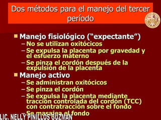 Dos métodos para el manejo del tercer período Manejo fisiológico ( “ expectante ” ) No se utilizan oxitócicos Se expulsa la placenta por gravedad y el esfuerzo materno Se pinza el cordón después de la expulsión de la placenta Manejo activo Se administran oxitócicos Se pinza el cordón Se expulsa la placenta mediante tracción controlada del cordón (TCC) con contratracción sobre el fondo Se masajea el fondo LIC. NELLY PINILLOS GUZMAN 