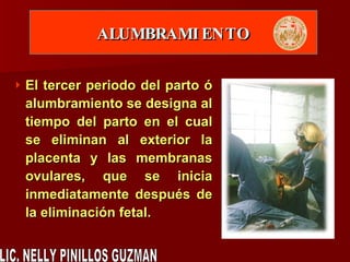 ALUMBRAMIENTO El tercer periodo del parto ó alumbramiento se designa al tiempo del parto en el cual se eliminan al exterior la placenta y las membranas ovulares, que se inicia inmediatamente después de la eliminación fetal. LIC. NELLY PINILLOS GUZMAN 