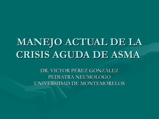 MANEJO ACTUAL DE LA
CRISIS AGUDA DE ASMA
    DR. VICTOR PÉREZ GONZÁLEZ
      PEDIATRA NEUMOLOGO
  UNIVERSIDAD DE MONTEMORELOS
 