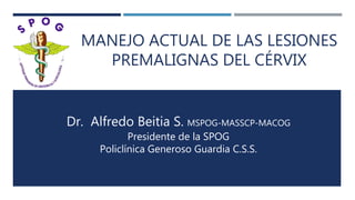 MANEJO ACTUAL DE LAS LESIONES
PREMALIGNAS DEL CÉRVIX
Dr. Alfredo Beitia S. MSPOG-MASSCP-MACOG
Presidente de la SPOG
Policlínica Generoso Guardia C.S.S.
 