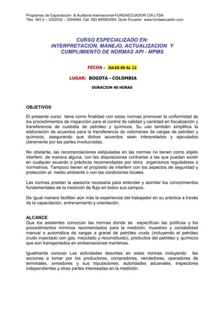 Programas de Capacitación & Auditoria Internacional-FUNDAECUADOR CIA LTDA
Tles. 593 2 – 3302032 – 3304564 Cel. 593 995063084 Quito Ecuador www.fundaecuador.com
CURSO ESPECIALIZADO EN:
INTERPRETACION, MANEJO, ACTUALIZACION Y
CUMPLIMIENTO DE NORMAS API - MPMS
FECHA : JULIO 09 AL 12
LUGAR: BOGOTA - COLOMBIA
DURACION 40 HORAS
OBJETIVOS
El presente curso tiene como finalidad con estas normas promover la uniformidad de
los procedimientos de inspección para el control de calidad y cantidad en fiscalización y
transferencia de custodia de petróleo y químicos. Su uso también simplifica la
elaboración de acuerdos para la transferencia de volúmenes de cargas de petróleo y
químicos, asegurando que dichos acuerdos sean interpretados y ejecutados
claramente por las partes involucradas.
No obstante, las recomendaciones estipuladas en las normas no tienen como objeto
interferir, de manera alguna, con las disposiciones contrarias a las que puedan existir
en cualquier acuerdo o prácticas recomendadas por otros organismos reguladores o
normativos. Tampoco tienen el propósito de interferir con los aspectos de seguridad y
protección al medio ambiente o con las condiciones locales.
Las normas prestan la asesoría necesaria para entender y asimilar los conocimientos
fundamentales de la medición de flujo en todos sus campos.
De Igual manera facilitan aún más la experiencia del trabajador en su práctica a través
de la capacitación, entrenamiento y orientación.
ALCANCE
Que los asistentes conozcan las normas donde se especifican las políticas y los
procedimientos mínimos recomendados para la medición, muestreo y contabilidad
manual o automática de cargas a granel de petróleo crudo (incluyendo el petróleo
crudo inyectado con gas, mezclado y reconstituido), productos del petróleo y químicos
que son transportados en embarcaciones marítimas.
Igualmente conocer Las actividades descritas en estas normas incluyendo las
acciones a tomar por los productores, compradores, vendedores, operadores de
terminales, armadores y sus tripulaciones, autoridades aduanales, inspectores
independientes y otras partes interesadas en la medición.
 