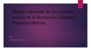 Manejo adecuado de los residuos
solidos en la Institución Educativa
Benjamín Herrera
POR
ANDERSON BATISTA
 