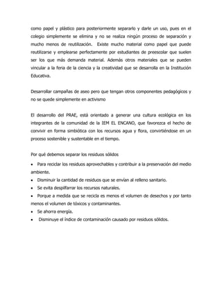 como papel y plástico para posteriormente separarlo y darle un uso, pues en el
colegio simplemente se elimina y no se realiza ningún proceso de separación y
mucho menos de reutilización.      Existe mucho material como papel que puede
reutilizarse y emplearse perfectamente por estudiantes de preescolar que suelen
ser los que más demanda material. Además otros materiales que se pueden
vincular a la feria de la ciencia y la creatividad que se desarrolla en la Institución
Educativa.


Desarrollar campañas de aseo pero que tengan otros componentes pedagógicos y
no se quede simplemente en activismo


El desarrollo del PRAE, está orientado a generar una cultura ecológica en los
integrantes de la comunidad de la IEM EL ENCANO, que favorezca el hecho de
convivir en forma simbiótica con los recursos agua y flora, convirtiéndose en un
proceso sostenible y sustentable en el tiempo.


Por qué debemos separar los residuos sólidos

   Para reciclar los residuos aprovechables y contribuir a la preservación del medio
ambiente.
   Disminuir la cantidad de residuos que se envían al relleno sanitario.
   Se evita despilfarrar los recursos naturales.
   Porque a medida que se recicla es menos el volumen de desechos y por tanto
menos el volumen de tóxicos y contaminantes.
   Se ahorra energía.
    Disminuye el índice de contaminación causado por residuos sólidos.
 
