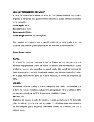¿CÓMO PRETENDEMOS SEPARAR?
A partir del material separado en las aulas en 2 recipientes donde se dispondrá lo
orgánico e inorgánico para posteriormente ubicarlo en cuatro canecas dispuestas
en la institución:
Caneca gris: Papel
Caneca verde: Vidrio
Caneca azul: Plástico
Caneca roja: Residuos de tipo orgánico


Este proceso será liderado por el comité ambiental de cada grado y por los
docentes directores de grado apoyados por los directivos y administrativas.


Datos Importantes


PAPEL:
En el caso del papel se disminuye la tala de árboles, ya que para producir una
tonelada de papel deben talarse 14 árboles. En cambio, esa misma tonelada puede
producirse con un alto porcentaje de papel usado. Las industrias colombianas
fabrican el papel con un 56% de pulpa de madera y un 44% de material reciclado.
En el papel fabricado con parte de material reciclado, el ahorro de energía es de
30%.

VIDRIO:
El vidrio es 100% reciclable y nunca se biodegrada y se fabrica con minerales que
la tierra no vuelve a remplazar. Actualmente para producir vidrio se utiliza un 50%
de recursos naturales y un 50% de casco que es vidrio reciclado.
PLÁSTICOS:
El plástico se produce a partir del petróleo, recurso que la tierra se ha demorado
miles de años en generar y se esta agotando. El poliestireno sigue intacto cientos
de años después que lo arrojamos a la basura. Intenta no usarlo usa una taza o
vaso de vidrio.
 