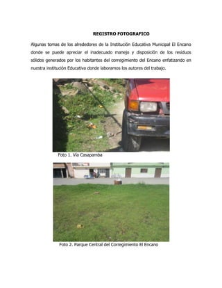 REGISTRO FOTOGRAFICO

Algunas tomas de los alrededores de la Institución Educativa Municipal El Encano
donde se puede apreciar el inadecuado manejo y disposición de los residuos
sólidos generados por los habitantes del corregimiento del Encano enfatizando en
nuestra institución Educativa donde laboramos los autores del trabajo.




              Foto 1. Vía Casapamba




              Foto 2. Parque Central del Corregimiento El Encano
 