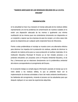 “MANEJO ADECUADO DE LOS RESIDUOS SÓLIDOS EN LA I.E.M EL
                                     ENCANO”




                                 PRESENTACIÓN


en la actualidad se hace muy necesario el manejo adecuado de los residuos sólidos
representando uno de los problemas de contaminación de nuestras ciudades al no
existir una disposición adecuada de los mismos e igualmente una mínima
reutilización de los mismos pues nos contentamos únicamente con disponerlos en
un recipiente y esperar que las empresas de aseo los recojan y en otros casos más
graves los disponemos por cualquier parte originando focos de infecciones.


Frente a estas problemáticas el reciclaje se muestra como una alternativa efectiva
para disminuir los impactos de la producción de residuos, además de disminuir la
utilización de materia prima para su nueva producción al reutilizar materiales. En la
Institución Educativa Municipal El Encano ya se han iniciado procesos y se
pretende articularlos con proyectos como el Proyecto Ambiental Educativo, el de
Paz y Democracia que se relacionan directamente con la problemática ambiental
del entorno correspondiente al corregimiento del Encano.


En el presente trabajo se compila alguna información asociado al manejo que se le
viene dando a los residuos sólidos, lo que se pretende hacer con la
implementación de diversas actividades a favor del medio ambiente beneficiando a
los habitantes del corregimiento, iniciando el proceso con los estudiantes para que
después repliquen en sus casos las experiencias adquiridas.
 