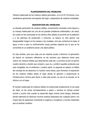 PLANTEAMIENTO DEL PROBLEMA
Manejo inadecuado de los residuos sólidos generados en la I.E.M. El Encano y sus
alrededores generando mal aspecto del lugar y desperdicio de material reutilizable.


                          DESCRIPCION DEL PROBLEMA
La elevada generación de residuos sólidos, comúnmente conocidos como basura y
su manejo inadecuado son uno de los grandes problemas ambientales y de salud,
los cuales se han acentuado en los últimos años debido al aumento de la población
y a los patrones de producción y consumo. La basura no solo genera una
desagradable imagen en los campos y las ciudades, sino que contamina el suelo, el
agua, el aire y para su confinamiento ocupa grandes espacios por lo que se ha
convertido en un problema social y de salud pública.


En este sentido, para que cada uno de nosotros ayude a disminuir la generación
de basura es necesario reflexionar en las acciones que debemos iniciar para
reducir los residuos sólidos que desechamos cada día. La primera acción es ejercer
nuestro derecho a decidir que comprar y que no, y preferir aquellos productos que
sean amigables con el ambiente y nuestra salud. La segunda es adquirir el hábito
del reciclaje de los desechos en nuestra rutina diaria, para fomentar la separación
de los residuos sólidos desde el lugar donde se generan y proporcionar la
infraestructura mínima para llevar a cabo esta acción, ya sea en la escuela, en la
oficina o en el hogar.


El manejo inadecuado de residuos sólidos ha evidenciado ampliamente en las aulas
de clase, en las zonas correspondiente a patios y canchas en tiempo escolar
normal y mucho más cuando se desarrolla algún evento como bingos, festivales
donde realmente se observan muchos residuos dispuestos por cualquier parte o sin
ningún tipo de separación mezclando lo orgánico e inorgánico y muchos materiales
que se podrían reutilizar.
 