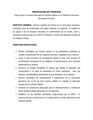 FORMULACIÓN DEL PROBLEMA
 ¿Cómo lograr el manejo adecuado de residuos sólidos en la Institución Educativa
                                Municipal El Encano?


OBJETIVO GENERAL: Generar cambios de actitud en la comunidad educativa,
orientados hacia la conservación del medio ambiente, en especial, el cuidado de
las aguas y de los bosques naturales, en conformidad con la misión, visión y
propósitos institucionales de la IEM EL ENCANO, a través del adecuado manejo de
los residuos solidos.


OBJETIVOS ESPECIFICOS:


       Diseñar estrategias que formen valores en los estudiantes orientados al
       cuidado y preservación de las especies animales y vegetales de su entorno.
       Llevar a cabo procesos de investigación desde el aula, que busquen la
       confrontación conceptual con la realidad y el reconocimiento de la situación
       ambiental de su entorno.
       Promover el trabajo estudiantil en equipo que facilite la aplicación del
       conocimiento y la toma de decisiones en forma autónoma,           para dar
       solución a problemáticas ambientales que se presentan en el entorno.
       Generar estrategias de sensibilización y capacitación de la comunidad
       educativa con el fin de crear buenos hábitos en relación al adecuado
       manejo de los residuos sólidos.
       Formular las condiciones adecuadas para el almacenamiento y recolección
       de los residuos sólidos generados en la Institución.
       Colaborar en las distintas actividades programadas por el PRAE y el
       proyecto de paz y democracia en lo relacionado al manejo adecuado de los
       residuos solidos.
 