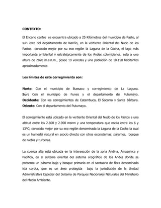 CONTEXTO:

El Encano centro se encuentra ubicado a 25 Kilómetros del municipio de Pasto, al
sur- este del departamento de Nariño, en la vertiente Oriental del Nudo de los
Pastos    conocido mejor por su eco región la Laguna de la Cocha, el lago más
importante ambiental y estratégicamente de los Andes colombianos, está a una
altura de 2820 m.s.n.m., posee 19 veredas y una población de 10.150 habitantes
aproximadamente.


Los límites de este corregimiento son:


Norte:    Con        el    municipio    de    Buesaco    y    corregimiento   de    La   Laguna.
Sur:     Con    el        municipio    de    Funes   y   el   departamento    del    Putumayo.
Occidente: Con los corregimientos de Catambuco, El Socorro y Santa Bárbara.
Oriente: Con el departamento del Putumayo.


El corregimiento está ubicado en la vertiente Oriental del Nudo de los Pastos a una
altitud entre los 2.800 y 2.900 msnm y una temperatura que oscila entre los 6 y
13ºC; conocido mejor por su eco región denominada la Laguna de la Cocha la cual
es un humedal natural en asocio directo con otros ecosistemas: páramos, bosque
de niebla y turberas.


La cuenca alta está ubicada en la intersección de la zona Andina, Amazónica y
Pacífica, en el sistema oriental del sistema orográfico de los Andes donde se
presenta un páramo bajo y bosque primario en el santuario de flora denominado
isla corota, que es un área protegida                    bajo la jurisdicción de la Unidad
Administrativa Especial del Sistema de Parques Nacionales Naturales del Ministerio
del Medio Ambiente.
 