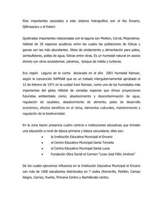 Ríos importantes asociados a este sistema hidrográfico son el Rio Encano,
Qillinsayacu y el Estero


Quebradas importantes relacionadas con la laguna son Motilon, Corral, Mojondinoy
Hábitat de 20 especies acuáticas entre las cuales las poblaciones de fúlicas y
garzas son las más abundantes. Sitios de anidamiento y alimentación para patos,
zambullidores, pollas de agua, fúlicas entre otras. Es un humedal natural en asocio
directo con otros ecosistemas: páramos, bosque de niebla y turberas.


Eco región   Laguna de la cocha declarada en el año 2001 Humedal Ramzar,
según la convención RAMSAR que es un tratado intergubernamental aprobado el
12 de febrero de 1971 en la cuidad Iraní Ramsar, como uno de los humedales más
importantes del globo Hábitat de variadas especies que ofrece proyecciones
futuristas ambientales como; abastecimiento y descontaminación de agua,
regulación de caudales, abastecimiento de alimento, polos de desarrollo
económico, efectos benéficos en el clima, elementos culturales, mantenimiento y
regulación de la biodiversidad.


En la zona hacen presencia cuatro centros e instituciones educativas que brindan
una educación a nivel de básica primaria y básica secundaria; ellas son:
                    la Institución Educativa Municipal el Encano
                    el Centro Educativo Municipal Santa Teresita
                    el Centro Educativo Municipal Santa Lucia
                    Fundación Obra Social el Carmen “Liceo José Félix Jiménez”


De los cuales ejercemos influencia en la Institución Educativa Municipal el Encano
con más de 1000 estudiantes distribuidos en 7 cedes (Romerillo, Motilón, Campo
Alegre, Carrizo, Puerto, Primaria Centro y Bachillerato centro.
 