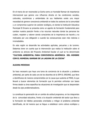 En el marco de ser reconocida La Cocha como un Humedal Ramsar de importancia
internacional que genera una influencia directa en las condiciones sociales,
culturales, económicas y ambientales de sus habitantes existe una mayor
necesidad de generar consciencia ambiental en todos los sectores de la comunidad
y un compromiso superior de carácter ecológico, en donde la Institución Educativa
Municipal El Encano se presenta como un agente de formación fundamental para
cambiar nuestra posición frente a los recursos naturales donde las personas los
cuiden, respeten y valoren siendo conscientes de la importancia de hacerlo y no
motivados por una obligación o cuando las consecuencias sean más notorias o
irremediables.

En esta región se desarrolla las actividades agrícolas, pecuarias y de turismo.
Debemos tener en cuenta que la intervención que realiza la institución sobre el
ambiente es atreves del Proyecto Ambiental Escolar el cual se ha denominado
“CULTURA AMBIENTAL PARA CONVIVENCIA ARMÓNICA                      DEL HOMBRE
CON EL HUMEDAL RAMSAR DE LA LAGUNA DE LA COCHA”


ALGUNA MEDIDAS


Se hace necesario que haya una toma de conciencia de la situación y problema
ambiental, por parte de cada uno de los docentes de la IEM EL ENCANO, que lleve
a identificarse de manera comprometida con la causa que sustenta al PRAE, lo que
llevará a buscar elementos de formación que le permitan enfrentar con bases
firmes desde su área específica las situaciones de investigación que se desprenden
desde los ejes problematizadores.


Lo constituye la generación de un cambio de actitud progresiva, en los integrantes
de la comunidad educativa, frente a la situación ambiental del sector que lleve a
la formación de hábitos personales orientados a mitigar el problema ambiental
identificado, de tal manera que se llegue a establecer como cultura ecológica y
 