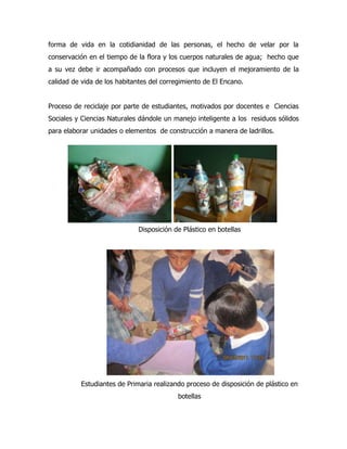 forma de vida en la cotidianidad de las personas, el hecho de velar por la
conservación en el tiempo de la flora y los cuerpos naturales de agua; hecho que
a su vez debe ir acompañado con procesos que incluyen el mejoramiento de la
calidad de vida de los habitantes del corregimiento de El Encano.


Proceso de reciclaje por parte de estudiantes, motivados por docentes e Ciencias
Sociales y Ciencias Naturales dándole un manejo inteligente a los residuos sólidos
para elaborar unidades o elementos de construcción a manera de ladrillos.




                              Disposición de Plástico en botellas




          Estudiantes de Primaria realizando proceso de disposición de plástico en
                                           botellas
 
