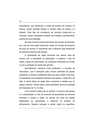 14
automáticos, que distribuem a ração de tempos em tempos no
tanque, porém também limitam o contato entre os peixes e o
tratador. Este tipo de comedouro se encontra disponível no
mercado, sendo necessário analisar sua relação custo/benefício
quando da sua utilização.
Na fase inicial de desenvolvimento dos peixes recomenda-
se o uso de uma ração finamente moída, em função do tamanho
da boca do animal. É importante que o alimento seja distribuído
de maneira uniforme pelo tanque.
A quantidade de ração fornecida aos peixes varia de
acordo com a densidade de estocagem, a espécie, o tipo de
ração, a fase de crescimento, as condições ambientais do viveiro
e com a condição de saúde dos animais.
Normalmente, adota-se como parâmetro, o conceito de
"biomassa", que é traduzido pelo número estimado de peixes
existentes no tanque multiplicado pelo seu peso médio. Para isso,
é necessária uma avaliação periódica dos peixes, a cada 30 a 45
dias. A oferta diária de ração deve aumentar à medida que os
peixes crescem. Sendo assim, esta quantidade deve ser ajustada
em intervalos de 7 a 14 dias.
Uma maneira prática de se verificar o consumo dos peixes
e a necessidade ou não de aumento da quantidade de alimento
fornecido é lançar a ração no tanque (no caso de rações
peletizadas ou extrusadas) e observar os animais se
alimentando. Quando começar a sobrar ração na superfície,
 