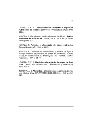 17
CYRINO, J. E. P. Condicionamento alimentar e exigências
nutricionais de espécies carnívoras. Piracicaba: ESALQ, 2000.
200 p.
KUBITZA, F. Manejo nutricional e alimentar de tilápias. Revista
Panorama da Aqüicultura, Jundiaí, SP, v. 10, n. 60, p. 31-36,
julho/agosto, 2000.
KUBITZA, F. Nutrição e alimentação de peixes cultivados.
Campo Grande, MS, 1998. p. 45-47.
KUBITZA, F. Qualidade da alimentação, qualidade da água e
manejo alimentar na produção de peixes. In: SIMPÓSIO SOBRE
MANEJO ALIMENTAR E NUTRIÇÃO DE PEIXES. CBNA.
Piracicaba, 1997. p. 63-101.
LOGATO, P. V. R. Nutrição e alimentação de peixes de água
doce. Lavras: Imp. Gráfica Univ. UFLA/FAEPE (CDD-639.31),
1999. 136 p.
TEIXEIRA, A. S. Alimentos e alimentação dos animais. Lavras:
Imp. Gráfica Univ. UFLA/FAEPE (CDD-636-084), 1998. p. 239-
240.
 
