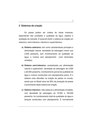 7
2 Sistemas de criação
Os peixes podem ser criados de várias maneiras,
dependendo das condições e qualidade da água, espécie e
aceitação de mercado. É possível dividir o sistema de criação em
extensivo, semi-intensivo, intensivo e superintensivo.
a) Sistema extensivo: tem como características principais a
alimentação natural, densidade de estocagem menor que
2.000 peixes/ha, sem monitoramento da qualidade de
água, e viveiros sem planejamento (com dimensões
variadas).
b) Sistema semi-intensivo: caracterizado por alimentação
natural e suplementar, densidade de estocagem de 5.000
a 20.000 peixes/ha, monitoramento parcial da qualidade de
água e viveiros construídos com planejamento prévio. É o
sistema mais difundido na criação de peixes no mundo,
sendo que no Brasil cerca de 95% da produção de peixes
é proveniente deste sistema de criação.
c) Sistema intensivo: nele adota-se a alimentação completa,
com densidade de estocagem de 10.000 a 100.000
peixes/ha, há monitoramento total da qualidade de água e
tanques construídos com planejamento. É normalmente
 