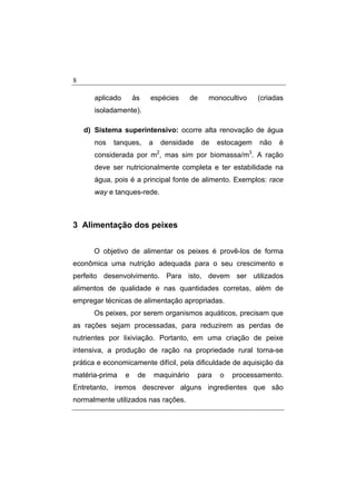 8
aplicado às espécies de monocultivo (criadas
isoladamente).
d) Sistema superintensivo: ocorre alta renovação de água
nos tanques, a densidade de estocagem não é
considerada por m2
, mas sim por biomassa/m3
. A ração
deve ser nutricionalmente completa e ter estabilidade na
água, pois é a principal fonte de alimento. Exemplos: race
way e tanques-rede.
3 Alimentação dos peixes
O objetivo de alimentar os peixes é provê-los de forma
econômica uma nutrição adequada para o seu crescimento e
perfeito desenvolvimento. Para isto, devem ser utilizados
alimentos de qualidade e nas quantidades corretas, além de
empregar técnicas de alimentação apropriadas.
Os peixes, por serem organismos aquáticos, precisam que
as rações sejam processadas, para reduzirem as perdas de
nutrientes por lixiviação. Portanto, em uma criação de peixe
intensiva, a produção de ração na propriedade rural torna-se
prática e economicamente difícil, pela dificuldade de aquisição da
matéria-prima e de maquinário para o processamento.
Entretanto, iremos descrever alguns ingredientes que são
normalmente utilizados nas rações.
 