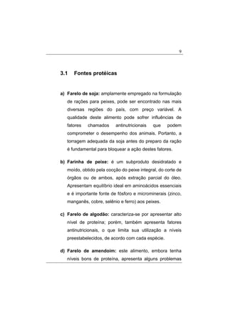 9
3.1 Fontes protéicas
a) Farelo de soja: amplamente empregado na formulação
de rações para peixes, pode ser encontrado nas mais
diversas regiões do país, com preço variável. A
qualidade deste alimento pode sofrer influências de
fatores chamados antinutricionais que podem
comprometer o desempenho dos animais. Portanto, a
torragem adequada da soja antes do preparo da ração
é fundamental para bloquear a ação destes fatores.
b) Farinha de peixe: é um subproduto desidratado e
moído, obtido pela cocção do peixe integral, do corte de
órgãos ou de ambos, após extração parcial do óleo.
Apresentam equilíbrio ideal em aminoácidos essenciais
e é importante fonte de fósforo e microminerais (zinco,
manganês, cobre, selênio e ferro) aos peixes.
c) Farelo de algodão: caracteriza-se por apresentar alto
nível de proteína; porém, também apresenta fatores
antinutricionais, o que limita sua utilização a níveis
preestabelecidos, de acordo com cada espécie.
d) Farelo de amendoim: este alimento, embora tenha
níveis bons de proteína, apresenta alguns problemas
 