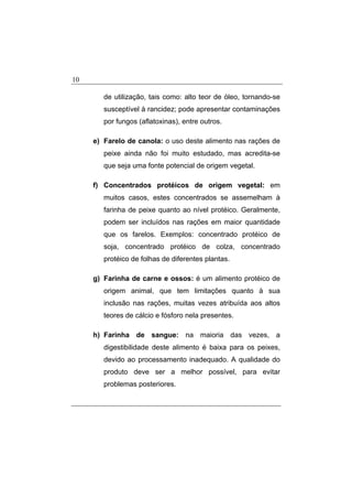 10
de utilização, tais como: alto teor de óleo, tornando-se
susceptível à rancidez; pode apresentar contaminações
por fungos (aflatoxinas), entre outros.
e) Farelo de canola: o uso deste alimento nas rações de
peixe ainda não foi muito estudado, mas acredita-se
que seja uma fonte potencial de origem vegetal.
f) Concentrados protéicos de origem vegetal: em
muitos casos, estes concentrados se assemelham à
farinha de peixe quanto ao nível protéico. Geralmente,
podem ser incluídos nas rações em maior quantidade
que os farelos. Exemplos: concentrado protéico de
soja, concentrado protéico de colza, concentrado
protéico de folhas de diferentes plantas.
g) Farinha de carne e ossos: é um alimento protéico de
origem animal, que tem limitações quanto à sua
inclusão nas rações, muitas vezes atribuída aos altos
teores de cálcio e fósforo nela presentes.
h) Farinha de sangue: na maioria das vezes, a
digestibilidade deste alimento é baixa para os peixes,
devido ao processamento inadequado. A qualidade do
produto deve ser a melhor possível, para evitar
problemas posteriores.
 