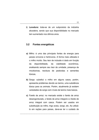 11
i) Levedura: trata-se de um subproduto da indústria
alcooleira, sendo que sua disponibilidade no mercado
tem aumentado nos últimos anos.
3.2 Fontes energéticas
a) Milho: é uma das principais fontes de energia para
peixes onívoros e herbívoros. A forma mais utilizada é
o milho moído. Seu teor de inclusão é dado em função
da disponibilidade, da viabilidade econômica,
analisando sempre seu teor de umidade, presença de
micotoxinas, resíduos de pesticidas e sementes
tóxicas.
b) Sorgo: substitui o milho em alguns casos, porém,
apresenta problemas devido ao tanino, uma substância
tóxica para os animais. Porém, atualmente já existem
variedades de sorgo com níveis de tanino mais baixos.
c) Farelo de arroz: no mercado existe o farelo de arroz
desengordurado, o farelo de arroz integral e o farelo de
arroz integral com casca. Podem ser usados em
substituição ao milho, trigo aveia, sorgo, etc. Ao utilizá-
lo em rações para peixes, deve-se ter o cuidado de
 