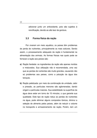 12
adicionar junto um antioxidante, pois são sujeitos à
rancificação, devido ao alto teor de gordura.
3.3 Forma física da ração
Por viverem em meio aquático, os peixes têm problemas
de perda de nutrientes, principalmente os mais solúveis. Sendo
assim, o processamento adequado da ração é fundamental na
alimentação dos animais. As formas físicas nas quais pode se
fornecer a ração aos peixes são:
a) Ração farelada: os ingredientes da ração são apenas moídos
e misturados. Sua utilização não é recomendada, uma vez
que as perdas de nutrientes são muito grandes, causando não
só problemas aos peixes, como a poluição da água dos
tanques.
b) Ração peletizada: por meio da combinação de umidade, calor
e pressão, as partículas menores são aglomeradas, dando
origem a partículas maiores. Sua estabilidade na superfície da
água deve estar em torno de 15 minutos, o que garante sua
qualidade. Este tipo de ração reduz as perdas de nutrientes
na água, pode eliminar alguns compostos tóxicos, diminui a
seleção de alimento pelos peixes, além de reduzir o volume
no transporte e armazenamento da ração. Porém, tem um
 
