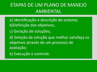 ETAPAS DE UM PLANO DE MANEJO
AMBIENTAL
a) Identificação e descrição do sistema;
b)Definição dos objetivos;
c) Geração de soluções;
d) Seleção da solução que melhor satisfaça os
objetivos através de um processo de
avaliação;
e) Execução e controle.
 