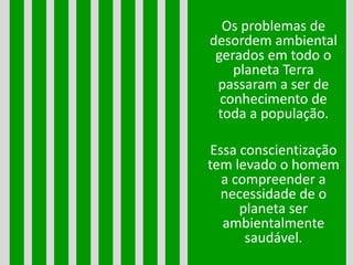 Os problemas de
desordem ambiental
gerados em todo o
planeta Terra
passaram a ser de
conhecimento de
toda a população.
Essa conscientização
tem levado o homem
a compreender a
necessidade de o
planeta ser
ambientalmente
saudável.
 
